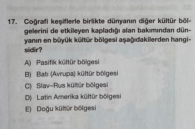17. Coğrafi keşiflerle birlikte dünyanın diğer kültür böl-
gelerini de etkileyen kapladığı alan bakımından dün-
yanın en büyük kültür bölgesi aşağıdakilerden hangi-
sidir?
A) Pasifik kültür bölgesi
B) Batı (Avrupa) kültür bölgesi
C) Slav-Rus kültür bölgesi
D) Latin Amerika kültür bölgesi
E) Doğu kültür bölgesi