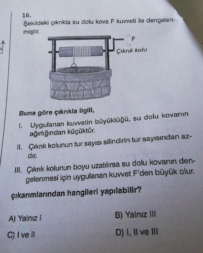16.
Şekildeki çıkrıkta su dolu kova F kuvveti ile dengelen-
miştir.
F.
Çıkrık kolu
Buna göre çıkrıkla ilgili,
1.
Uygulanan kuwetin büyüklüğü, su dolu kovanın
ağırlığından küçüktür.
II. Çıkrık kolunun tur sayısı silindirin tur sayısından az-
dır.
III. Çıkrı