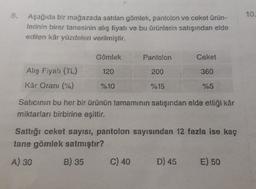 8.
10.
Aşağıda bir mağazada satılan gömlek, pantolon ve ceket ürün-
lerinin birer tanesinin alış fiyatı ve bu ürünlerin satışından elde
edilen kâr yüzdeleri verilmiştir.
Gömlek
Pantolon
Ceket
120
200
360
Alış Fiyal (TL)
Kar Oranı (%)
%10
%15
%5
Satıcının bu her bir ürünün tamamının satışından elde ettiği kâr
miktarları birbirine eşittir.
Saftığı ceket sayısı, pantolon sayısından 12 fazla ise kaç
tane gömlek satmıştır?
A) 30
B) 35
C) 40
D) 45
E) 50