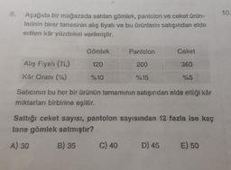 8.
10.
Aşağıda bir mağazada satılan gömlek, pantolon ve ceket ürün-
lerinin birer tanesinin alış fiyatı ve bu ürünlerin satışından elde
edilen kâr yüzdeleri verilmiştir.
Gömlek
Pantolon
Ceket
120
200
360
Alış Fiyal (TL)
Kar Oranı (%)
%10
%15
%5
Satıcının bu her bir ürünün tamamının satışından elde ettiği kâr
miktarları birbirine eşittir.
Saftığı ceket sayısı, pantolon sayısından 12 fazla ise kaç
tane gömlek satmıştır?
A) 30
B) 35
C) 40
D) 45
E) 50
