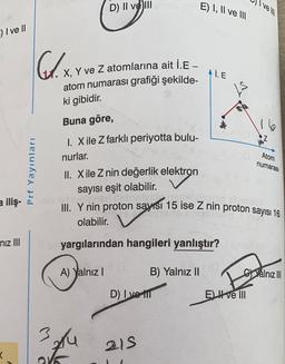 D) II ve III
E) I, II ve
vel
3) I ve II
D. x.
AIE
X, Y ve Z atomlarına ait İ.E -
atom numarası grafiği şekilde-
ki gibidir.
IS
16
Z
Atom
numarası
Prf Yayınları
Buna göre,
1. Xile Z farklı periyotta bulu-
nurlar.
II. Xile Z nin değerlik elektron
sayısı eşit olabilir.
...
III. Y nin proton sayısı 15 ise Z nin proton sayısı 16
olabilir.
a iliş-
niz III
yargılarından hangileri yanlıştır?
A) Yalnız!
B) Yalnız II
C)Yalnız III
D) I ve
EI ve III
3
su
215
<
