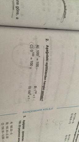 dikdörtgen
işlemlerden hangisi ile bulu
Jul
A)7.10+5)
C) 10.15+7)
B) 7.15-
D) 10.7
bulunuz.
Bun
U
2. Aşağıdaki eşitliklerden hangisi yanlıştır?
A) 100 = 100
= 100
B) 1100 = 1
BAHÇEŞEHİR KOLEJİ
(C) 0100
D) 100° = 1
5. Aşağıdaki işlemlerden
155.33 çarpımının sonu
una göre, a
A) 160.33-5
B) 155.35 +2.33
C) 150.33 -5.(35 -

