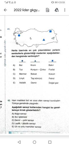 4G
AO
[ 34 23:53
2022 lider gkgy...
41.
ak
si
Eğitimde Lider, yayında Lider...
Harita üzerinde en çok çıkarıldıkları yerlerin
sembollerle gösterildiği madenler aşağıdakiler-
den hangisinde verilmiştir?
ar
A)
Bor
Krom
Bakır
B)
Tuz
Kurşun - Çinko Fosfat
C)
Mermer
Boksit
Kükürt
D)
Linyit
Taş kömürü
Petrol
E)
Asfaltit
Demir
Doğal gaz
ute
en
r?
42. Ham maddesi bol ve ucuz olan sanayi kuruluşları
Türkiye genelinde yaygındır.
Aşağıdaki sanayi kollarından hangisi bu genel-
lemeye örnek gösterilebilir?
A) Kağıt sanayi
B) Bor işletmesi
C) Demir Çelik sanayi
D) Lastik - plastik sanayi
E) Un ve unlu mamüller sanay!