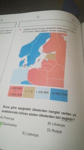 B
B
10. Aşağıda Kuzey Avrupa ülkelerinin 2002 yılından 2017
me agrenor
ve bu sekiller
yılına kadar nüfus değişim haritası verilmiştir.
- 200 BİN
+ 1-0
/
- 2 MİLYON
+ 200 BİN +2 MİLYON
Buna göre aşağıdaki ülkelerden hangisi verilen yıl
aralıklarında nüfusu azalan ülkelerden biri değildir?
A) Polonya
B) Litvanya
-) Danimarka
D) Rusya
E) Letonya