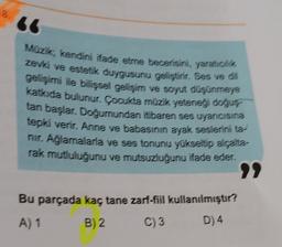 Muzik, kendini ifade etme becerisini, yarátok
zevk ve estetik duygusunu geliştirir. Ses ve 64
gelişimi ile bilişsel gelişim ve soyut de meje
katkıda bulunur. Çocukta müzik yereret detyr
tan başlar. Doğumundan itibaren ses uyarvoisie
tepki verir. Anne ve babasının ayak seslerini ta
nir. Ağlamalarla ve ses tonunu yükseltip alatte
rak mutluluğunu ve mutsuzluğunu ifade eder.
Bu parçada kaç tane zarf-fiil kullanılmıştır?
A) 1
B) 2.
C) 3
D) 4
