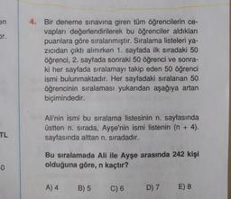 en
Dr.
4. Bir deneme sınavına giren tüm öğrencilerin ce-
vapları değerlendirilerek bu öğrenciler aldıkları
puanlara göre sıralanmıştır. Sıralama listeleri ya-
zicidan çıktı alınırken 1. sayfada ilk sıradaki 50
öğrenci, 2. sayfada sonraki 50 öğrenci ve sonra-
ki her sayfada sıralamayı takip eden 50 öğrenci
ismi bulunmaktadır. Her sayfadaki sıralanan 50
öğrencinin sıralaması yukarıdan aşağıya artan
biçimindedir.
Ali'nin ismi bu sıralama listesinin n. sayfasında
üstten n. sırada, Ayşe'nin ismi listenin (n + 4).
sayfasında alttan n. sıradadır.
TL
Bu sıralamada Ali ile Ayşe arasında 242 kişi
olduğuna göre, n kaçtır?
-0
A) 4
B) 5
C) 6
D) 7
E) 8