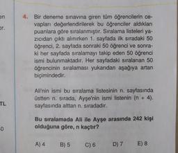 en
Dr.
4. Bir deneme sınavına giren tüm öğrencilerin ce-
vapları değerlendirilerek bu öğrenciler aldıkları
puanlara göre sıralanmıştır. Sıralama listeleri ya-
zicidan çıktı alınırken 1. sayfada ilk sıradaki 50
öğrenci, 2. sayfada sonraki 50 öğrenci ve sonra-
ki her sayfada sıralamayı takip eden 50 öğrenci
ismi bulunmaktadır. Her sayfadaki sıralanan 50
öğrencinin sıralaması yukarıdan aşağıya artan
biçimindedir.
Ali'nin ismi bu sıralama listesinin n. sayfasında
üstten n. sırada, Ayşe'nin ismi listenin (n + 4).
sayfasında alttan n. sıradadır.
TL
Bu sıralamada Ali ile Ayşe arasında 242 kişi
olduğuna göre, n kaçtır?
-0
A) 4
B) 5
C) 6
D) 7
E) 8
