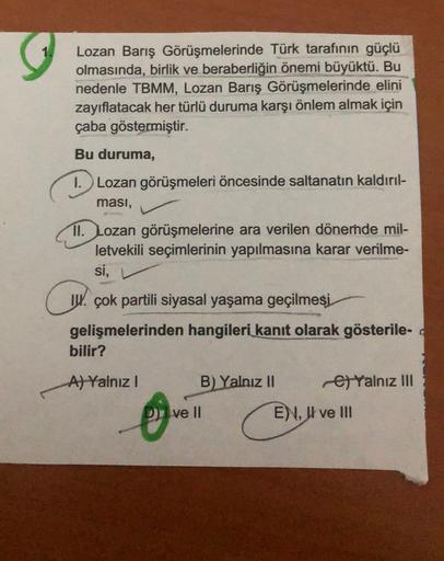 Lozan Barış Görüşmelerinde Türk tarafının güçlü
olmasında, birlik ve beraberliğin önemi büyüktü. Bu
nedenle TBMM, Lozan Barış Görüşmelerinde elini
zayıflatacak her türlü duruma karşı önlem almak için
çaba göstermiştir.
Bu duruma,
1. Lozan görüşmeleri öncesinde saltanatın kaldırıl-
ması,
11. Lozan görüşmelerine ara verilen dönemde mil-
letvekili seçimlerinin yapılmasına karar verilme-
si,
Ch.
IW. çok partili siyasal yaşama geçilmesi
gelişmelerinden hangileri kanıt olarak gösterile-
bilir?
A) Yalnız!
B) Yalnız II
6) Yalnız III
Dive II
E), Il ve III