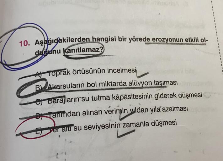 10. Aşağıdakilerden hangisi bir yörede erozyonun etkili ol-
duğunu kanıtlamaz?
At Toprak örtüsünün incelmesi
B) Akarsuların bol miktarda alüvyon taşıması
e Barajların su tutma kapasitesinin giderek düşmesi
De Tarımdan alınan verimin vldan yıla azalması
yeraltr su seviyesinin zamanla düşmesi