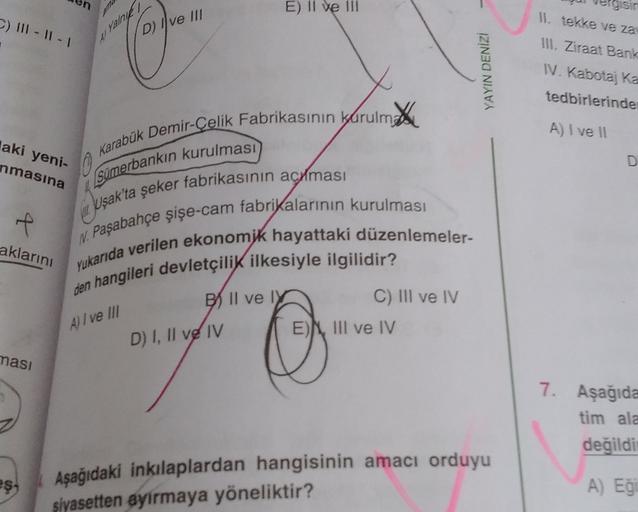 E) II ve III
gisin
C) 111-11-1
D) I ve III
Il tekke ve za
III. Ziraat Bank
4) Yalne
YAYIN DENİZ
IV. Kabotaj ka
tedbirlerinde
net
A) I ve 11
laki yeni-
nmasına
Karabük Demir Çelik Fabrikasının kurulma
0
sumerbankın kurulması
Uşak'ta şeker fabrikasının acilmasi
f
aklarını
Yukarıda verilen ekonomik hayattaki düzenlemeler-
N. Paşabahçe şişe-cam fabrikalarının kurulması
den hangileri devletçilik ilkesiyle ilgilidir?
BIl ve I
C) III ve IV
EN III ve IV
A) I ve III
D) I, II ve IV
ması
7. Aşağıda
tim ala
değildi
es-
Aşağıdaki inkılaplardan hangisinin amacı orduyu
siyasetten ayirmaya yöneliktir?
A) Eğ