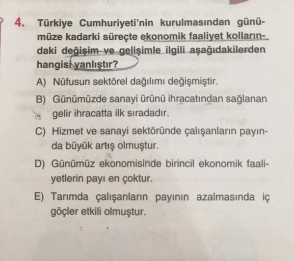 ? 4. Türkiye Cumhuriyeti'nin kurulmasından günü-
müze kadarki süreçte ekonomik faaliyet kolların
daki değişim ve gelişimle ilgili aşağıdakilerden
hangisi yanlıştır?
A) Nüfusun sektörel dağılımı değişmiştir.
B) Günümüzde sanayi ürünü ihracatından sağlanan
gelir ihracatta ilk sıradadır.
C) Hizmet ve sanayi sektöründe çalışanların payın-
da büyük artış olmuştur.
D) Günümüz ekonomisinde birincil ekonomik faali-
yetlerin payı en çoktur.
E) Tarımda çalışanların payının azalmasında iç
göçler etkili olmuştur.