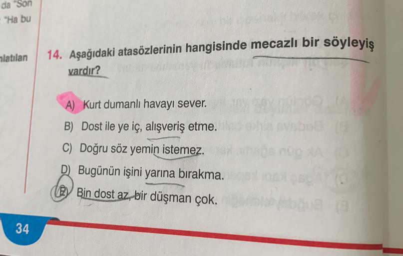da "Son
"Ha bu
alatılan
14. Aşağıdaki atasözlerinin hangisinde mecazlı bir söyleyiş
vardır?
A) Kurt dumanlı havayı sever.
B) Dost ile ye iç, alışveriş etme.
C) Doğru söz yemin istemez.
D) Bugünün işini yarına bırakma.
By Bin dost az, bir düşman çok.
34
