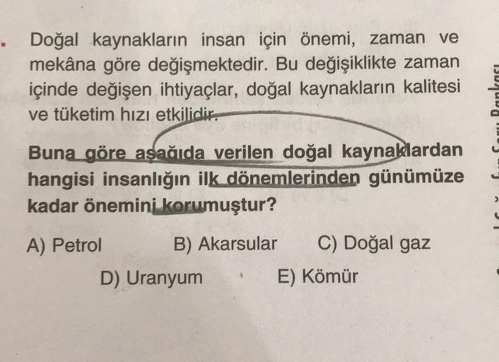15
Doğal kaynakların insan için önemi, zaman ve
mekâna göre değişmektedir. Bu değişiklikte zaman
içinde değişen ihtiyaçlar, doğal kaynakların kalitesi
ve tüketim hızı etkilidir.
Buna göre asağıda verilen doğal kaynaklardan
hangisi insanlığın ilk dönemlerinden günümüze
kadar önemini
korumuştur?
>
A) Petrol B) Akarsular
C) Doğal gaz
D) Uranyum E) Kömür