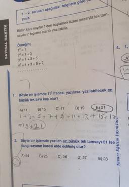 1. - 2. soruları aşağıdaki bilgilere göre
yiniz.
Bütün kare sayılar 1'den başlamak üzere sırasıyla tek tam-
sayıların toplamı olarak yazılabilir.
SAYISAL MANTIK
4. 1.
Örneğin;
1² = 1
22 = 1 + 3
3² = 1+3+5
4²=1+3+5+7
-
---
1. Böyle bir işlemde 112 ifadesi yazılırsa, yazılabilecek en
büyük tek sayı kaç olur?
A) 11
B) 15
C) 17
D) 19 E) 21
1+3+5+7+9+11+13+15+1
+12421
2. Böyle bir işlemde yazılan en büyük tek tamsayı 51 ise
hangi sayının karesi elde edilmiş olur?
Tasarı Eğitim Yayınlarit-
A) 24
B) 25
C) 26
D) 27
E) 28