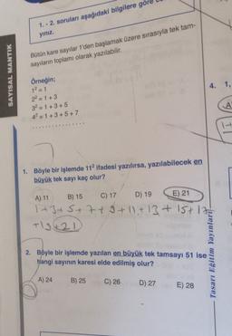 1. - 2. soruları aşağıdaki bilgilere göre
yiniz.
Bütün kare sayılar 1'den başlamak üzere sırasıyla tek tam-
sayıların toplamı olarak yazılabilir.
SAYISAL MANTIK
4. 1.
Örneğin;
1² = 1
22 = 1 + 3
3² = 1+3+5
4²=1+3+5+7
-
---
1. Böyle bir işlemde 112 ifadesi yazılırsa, yazılabilecek en
büyük tek sayı kaç olur?
A) 11
B) 15
C) 17
D) 19 E) 21
1+3+5+7+9+11+13+15+1
+12421
2. Böyle bir işlemde yazılan en büyük tek tamsayı 51 ise
hangi sayının karesi elde edilmiş olur?
Tasarı Eğitim Yayınlarit-
A) 24
B) 25
C) 26
D) 27
E) 28
