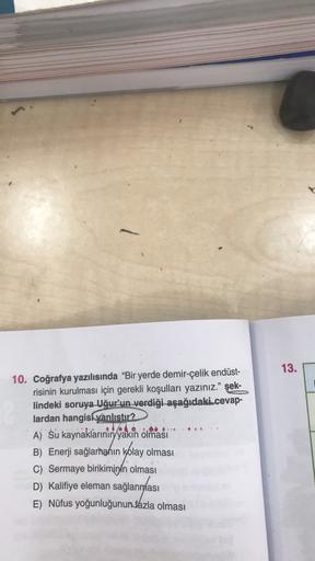 13.
..
10. Coğrafya yazılısında “Bir yerde demir-çelik endüst-
risinin kurulması için gerekli koşulları yazınız." şek-
lindeki soruya Uğur'un verdiği aşağıdaki.cevap-
lardan hangisi vanlıstır?
A) Su kaynaklarının yakin olmasi
B) Enerji sağlamahın kolay olması
C) Sermaye birikiminin olması
D) Kalifiye eleman sağlandası
E) Nüfus yoğunluğunun fazla olması