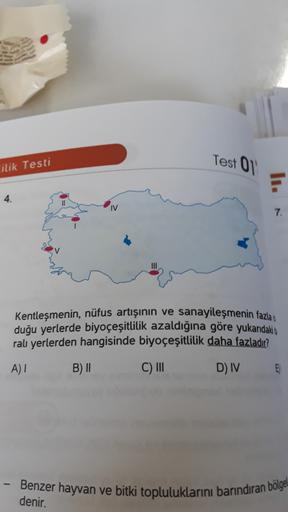 Test 01
ilik Testi
4.
IV
7.
Kentleşmenin, nüfus artışının ve sanayileşmenin fazla o
duğu yerlerde biyoçeşitlilik azaldığına göre yukarıdakit
ralı yerlerden hangisinde biyoçeşitlilik daha fazladır?
A)! B) || C) III D) IV
Benzer hayvan ve bitki topluluklarını barındıran bölge
denir.