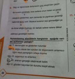 11.
8. Bilgi ve öğrenmede ilerlemenin yolu eleştiriden geçer.
1
Bir kuramı çürütmek, bize sadece onun hatalı ve yersiz
11
olduğunu göstermez, aynı zamanda ne yapılması gerektiği
hakkında ipucu verir. Böylece kuramın neyi görmediğini ya
IV
da ihmal ettiğini bulmak, bir dahaki sefere nelere dikkat
V
edilmesi gerektiğini belirler.
HIZ VE RENK YAYINLARI
UK
Numaralanmış sözcüklerin hangisinin aşağıda veri-
len açıklaması yanlıştır?
* 1. davranışlar ve gösterilen tutumlar
By II. doğru olarak ileri sürülen bir düşüncenin anlamsız-
lığını veya yanlışlığını ortaya koyma
67 III. uygunsuz ve anlamsız
DV. aranan gerçeğe ulaştıracak belirti
Er V. gözden kaçırılan bir durumu tespit etmek
22