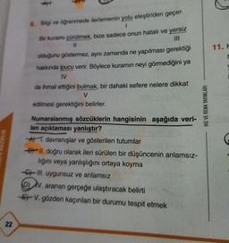 11.
8. Bilgi ve öğrenmede ilerlemenin yolu eleştiriden geçer.
1
Bir kuramı çürütmek, bize sadece onun hatalı ve yersiz
11
olduğunu göstermez, aynı zamanda ne yapılması gerektiği
hakkında ipucu verir. Böylece kuramın neyi görmediğini ya
IV
da ihmal ettiğini bulmak, bir dahaki sefere nelere dikkat
V
edilmesi gerektiğini belirler.
HIZ VE RENK YAYINLARI
UK
Numaralanmış sözcüklerin hangisinin aşağıda veri-
len açıklaması yanlıştır?
* 1. davranışlar ve gösterilen tutumlar
By II. doğru olarak ileri sürülen bir düşüncenin anlamsız-
lığını veya yanlışlığını ortaya koyma
67 III. uygunsuz ve anlamsız
DV. aranan gerçeğe ulaştıracak belirti
Er V. gözden kaçırılan bir durumu tespit etmek
22
