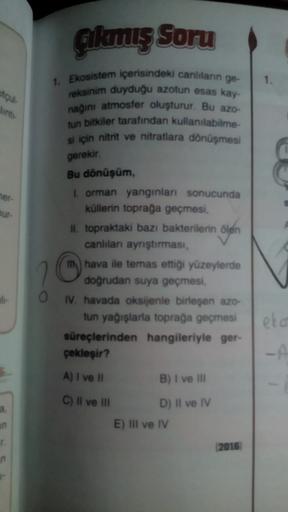 Gikunuş Soru
1.
ou
1. Ekosistem içerisindeki canlıların ge-
reksinim duyduğu azotun esas kay-
nağını atmosfer oluşturur. Bu azo-
tun bitkiler tarafından kullanılabilme
si için nitrit ve nitratlara dönüşmesi
gerekir
her-
bur
Bu dönüşüm
I orman yanginlari sonucunda
küllerin toprağa geçmesi,
II. topraktaki bazı bakterilerin ölen
canlılar ayrıştırması,
I hava ile temas ettigi yüzeylerde
dogrudan suya geçmesi,
IV. havada oksijenle birleşen azo-
tun yağışlarla toprağa geçmesi
süreçlerinden hangileriyle ger-
çekleşir?
eko
-A
A) I ve 11
B) I ve III
C) Il ve III
D) Il ve IV
E) III ve IV
a
2016
n