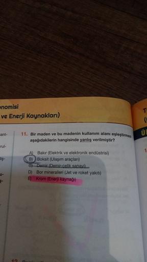 nomisi
ve Enerji Kaynakları)
Fant-
ÜE
11. Bir maden ve bu madenin kullanım alanı eşleştirmesi
aşağıdakilerin hangisinde yanlış verilmiştir?
Frul-
1
diş-
A) Bakır (Elektrik ve elektronik endüstrisi)
B)Boksit (Ulaşım araçları)
6) Demir (Demir-celik sanayi).
D Bor mineralleri (Jet ve roket yakiti)
E) Krom (Enerji kaynağı)
U-