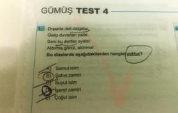 GÜMÜŞ TEST 4
1.
4
Dışarda deli dalgalar
Gelip duvarları yalar.
Seni bu dertler oyalar.
Aldırma gönül, aldırma!
Bu dizelerde aşağıdakilerden hangisi yoktur?
A) Somut isim
B) Şahıs zamiri
Soyut isim
Işaret zamiri
Çoğul isim
