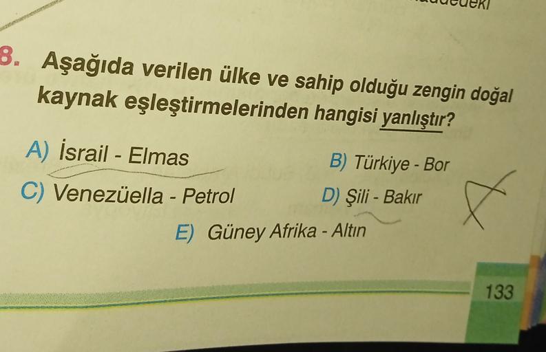 8. Aşağıda verilen ülke ve sahip olduğu zengin doğal
kaynak eşleştirmelerinden hangisi yanlıştır?
A) İsrail - Elmas
B) Türkiye - Bor
C) Venezüella - Petrol
D) Şili - Bakır
E) Güney Afrika - Altın
X
133