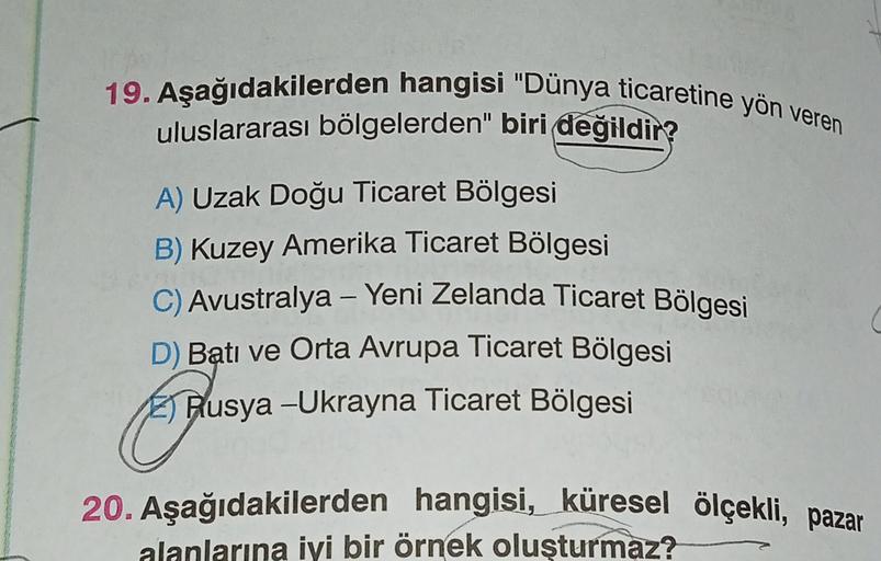 19. Aşağıdakilerden hangisi "Dünya ticaretine yön veren
uluslararası bölgelerden" biri değildir?
A) Uzak Doğu Ticaret Bölgesi
B) Kuzey Amerika Ticaret Bölgesi
C) Avustralya - Yeni Zelanda Ticaret Bölgesi
D) Batı ve Orta Avrupa Ticaret Bölgesi
El Rusya -Ukrayna Ticaret Bölgesi
20. Aşağıdakilerden hangisi, küresel ölçekli, pazar
alanlarına iyi bir örnek oluşturmaz?