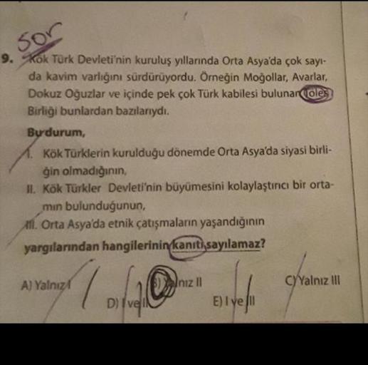 sor
9. Kok Türk Devleti'nin kuruluş yıllarında Orta Asya'da çok sayı-
da kavim varlığını sürdürüyordu. Örneğin Moğollar, Avarlar,
Dokuz Oğuzlar ve içinde pek çok Türk kabilesi bulunan (oles
Birliği bunlardan bazılarıydı.
Bu durum,
11. Kök Türklerin kurulduğu dönemde Orta Asya'da siyasi birli-
ģin olmadığının
II. Kök Türkler Devleti'nin büyümesini kolaylaştıncı bir orta-
min bulunduğunun,
Atl. Orta Asya'da etnik çatışmaların yaşandığının
yargılarından hangilerinin kanıtı sayılamaz?
A) Yalnız
Inizli
C)Yalnız III
D) Ive
E) I yeni