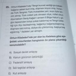 25. Orhun Kitabeleri'nde "Tengri kuvvet verdiği için babam
kağanın askeri kurt imiş, düşmanı koyun imiş. Yukarı-
da Türk Tengrisi; Türk mukaddes yeri, suyu öyle tan-
zim etmiş. Türk milleti yok olmasın diye, millet olsun
diye babam İlteriş Kağan'ı annem II Bilge Hatun'u gö-
ğün tepesinden tutup yukarı kaldırmış ve Tengri lütfet-
tiği için illiyi ilsizleştirmiş, kağanlıyı kağansızlaştırmış,
düşmanı tabi kılmış, dizliye diz çöktürmüş, başlıya baş
eğdirmiş." ifadeleri yer almıştır.
Orhun Kitabeleri'nde yer alan bu ifadelere göre aşa-
ğıdaki unsurlardan hangisinin ön plana çıkarıldığı
savunulabilir?
1
A) Sosyal devlet anlayışı
B) Kanun gücünün üstünlüğü
C) Federatif anlayış
D) İkili teşkilat anlayışı
E) Kut anlayışı
