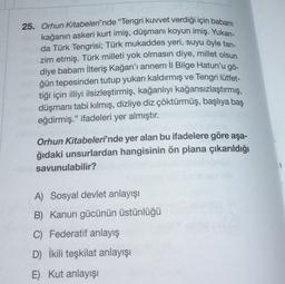 25. Orhun Kitabeleri'nde "Tengri kuvvet verdiği için babam
kağanın askeri kurt imiş, düşmanı koyun imiş. Yukarı-
da Türk Tengrisi; Türk mukaddes yeri, suyu öyle tan-
zim etmiş. Türk milleti yok olmasın diye, millet olsun
diye babam İlteriş Kağan'ı annem II Bilge Hatun'u gö-
ğün tepesinden tutup yukarı kaldırmış ve Tengri lütfet-
tiği için illiyi ilsizleştirmiş, kağanlıyı kağansızlaştırmış,
düşmanı tabi kılmış, dizliye diz çöktürmüş, başlıya baş
eğdirmiş." ifadeleri yer almıştır.
Orhun Kitabeleri'nde yer alan bu ifadelere göre aşa-
ğıdaki unsurlardan hangisinin ön plana çıkarıldığı
savunulabilir?
1
A) Sosyal devlet anlayışı
B) Kanun gücünün üstünlüğü
C) Federatif anlayış
D) İkili teşkilat anlayışı
E) Kut anlayışı
