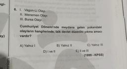 ngi-
6. I. Vagon-Li Olayı
II. Menemen Olayı
III. Bursa Olayı
Cumhuriyet Dönemi'nde meydana gelen yukarıdaki
olayların hangilerinde, laik devlet düzenini yıkma amacı
vardır?
ay)
A) Yalnız!
B) Yalnız 11
D) I ve II
C) Yalnız III
E) II ve III
(1999 - KPSS)
yinlari