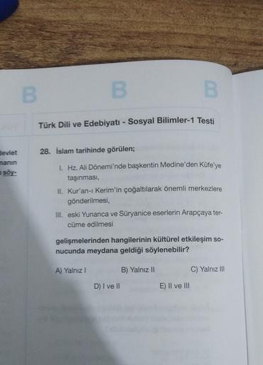 B
B
B
Türk Dili ve Edebiyatı - Sosyal Bilimler-1 Testi
devlet
28. İslam tarihinde görülen;
nanin
soy-
1. Hz. Ali Dönemi'nde başkentin Medine'den Kûfe'ye
taşınması,
II. Kur'an-ı Kerim'in çoğaltılarak önemli merkezlere
gönderilmesi,
III. eski Yunanca ve Süryanice eserlerin Arapçaya ter-
cüme edilmesi
gelişmelerinden hangilerinin kültürel etkileşim so-
nucunda meydana geldiği söylenebilir?
A) Yalnız!
B) Yalnız 11
C) Yalnız III
D) I ve II
E) II ve III