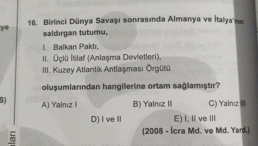 ye
16. Birinci Dünya Savaşı sonrasında Almanya ve İtalya'nın
saldırgan tutumu,
1. Balkan Paktı,
II. Üçlü İtilaf (Anlaşma Devletleri),
III. Kuzey Atlantik Antlaşması Örgütü
oluşumlarından hangilerine ortam sağlamıştır?
S)
A) Yalnız!
B) Yalnız II
C) Yalnız il
D) I ve II
E) I, II ve III
(2008 - İcra Md. ve Md. Yard.)
ları
