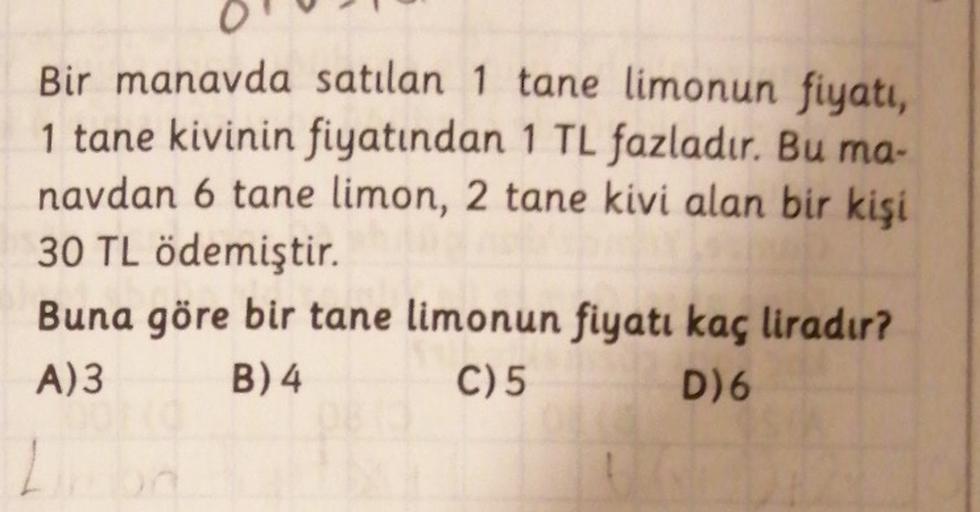 Bir manavda satılan 1 tane limonun fiyatı,
1 tane kivinin fiyatından 1 TL fazladır. Bu ma-
navdan 6 tane limon, 2 tane kivi alan bir kişi
30 TL ödemiştir.
Buna göre bir tane limonun fiyatı kaç liradır?
A)3 B) 4 C) 5 D)6