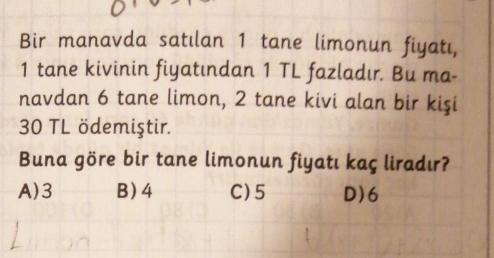 Bir manavda satılan 1 tane limonun fiyatı,
1 tane kivinin fiyatından 1 TL fazladır. Bu ma-
navdan 6 tane limon, 2 tane kivi alan bir kişi
30 TL ödemiştir.
Buna göre bir tane limonun fiyatı kaç liradır?
A)3 B) 4 C) 5 D)6
