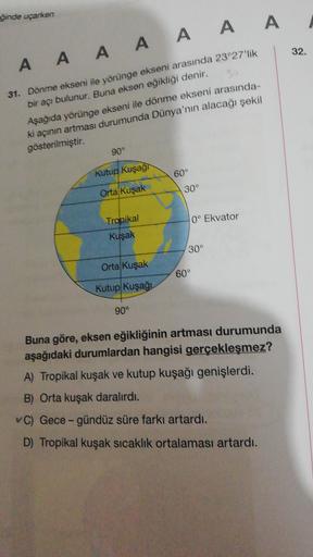 ğinde uçarken
32
A A A A A A A
31. Dönme ekseni ile yörünge ekseni arasında 23°27'lik
bir acı bulunur. Buna eksen eğikliği denir,
Aşağıda yörünge ekseni ile dönme ekseni arasında
ki açının artması durumunda Dünya'nın alacağı şekil
gösterilmiştir.
90°
Kutup