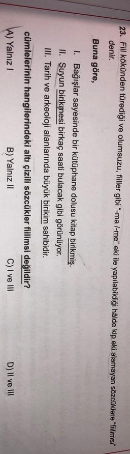 23. Fiil kökünden türediği ve olumsuzu, fiiller gibi “-ma l-me” eki ile yapılabildiği hâlde kip eki alamayan sözcüklere "filimsi"
denir.
Buna göre,
I. Bağışlar sayesinde bir kütüphane dolusu kitap birikmiş.
II. Suyun birikmesi birkaç saati bulacak gibi görünüyor.
III. Tarih ve arkeoloji alanlarında büyük birikim sahibidir.
cümlelerinin hangilerindeki altı çizili sözcükler fiilimsi değildir?
A) Yalnız!
B) Yalnız II
C) I ve III
D) II ve III
