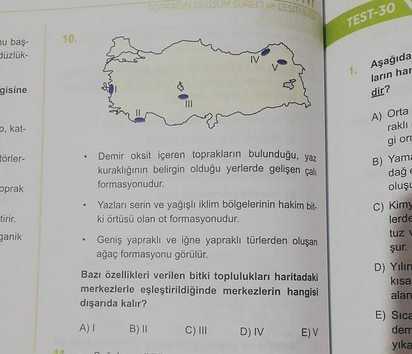 TOPRAGIN OLUSUM SURECI VE CESILO
TEST-30
10.
nu baş-
düzlük-
IV
1.
Aşağıda
ların har
dir?
gisine
2, kat-
A) Orta
rakli
gi orr
B) Yama
törler-
€
prak
tirir.
ganik
Demir oksit içeren toprakların bulunduğu, yaz
kuraklığının belirgin olduğu yerlerde gelişen çalı
formasyonudur.
Yazları serin ve yağışlı iklim bölgelerinin hakim bit-
ki örtüsü olan ot formasyonudur.
Geniş yapraklı ve iğne yapraklı türlerden oluşan
ağaç formasyonu görülür.
Bazı özellikleri verilen bitki toplulukları haritadaki
merkezlerle eşleştirildiğinde merkezlerin hangisi
dışarıda kalır?
dağ
oluşu
C) Kim)
lerde
tuzu
şur.
D) Yılın
kisa
alan
A)
B) 11
C) III
D) IV
E) V
E) Sica
dem
yika