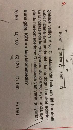 9.
+
B 30 km C
50 km
x km
A
D
Şekilde verilen A ve C noktalarında bulunan iki hareketli
sabit hızlarla aynı anda birbirlerine doğru hareket ederler-
se B noktasında karşılaşıyorlar. Bu iki araç, aynı anda aynı
yönde hareket ederlerse D noktasında yan yana 