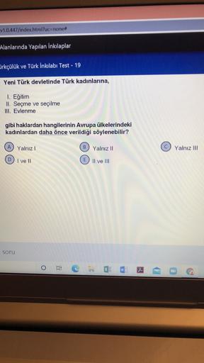 v1.0.447/index.html?uc=none#
Alanlarında Yapılan İnkılaplar
-
Cirkçülük ve Türk İnkılabı Test - 19
Yeni Türk devletinde Türk kadınlarına,
1. Eğitim
II. Seçme ve seçilme
III. Evlenme
gibi haklardan hangilerinin Avrupa ülkelerindeki
kadınlardan daha önce verildiği söylenebilir?
A
Yalnız!
B Yalnız 11
Yalnız III
I ve II
Il ve III
soru
o
W