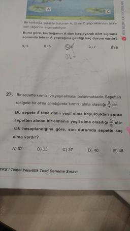 Bir kurbaga sekilde bulunan A, B ve C yapraklarının birin-
den diğerine sıçrayabiliyor.
Buna göre, kurbağanın A dan başlayarak dört sıçrama
sonunda tekrar A yaprağına geldiği kaç durum vardır?
V FEN BİLİMLERİ YAYINLARI
A) 4
B) 5
D) 7
E) 8
27. Bir sepette kırmızı ve yeşil elmalar bulunmaktadır. Sepetten
3
rastgele bir elma alındığında kırmızı olma olasılığı dir.
7
Bu sepete 5 tane daha yeşil elma koyulduktan sonra
5
sepetten alınan bir elmanın yeşil olma olasılığı ola-
8
rak hesaplandığına göre, son durumda sepette kaç
elma vardır?
A) 32
B) 33
C) 37
D) 40
E) 48
YKS / Temel Yeterlilik Testi Deneme Sınavı