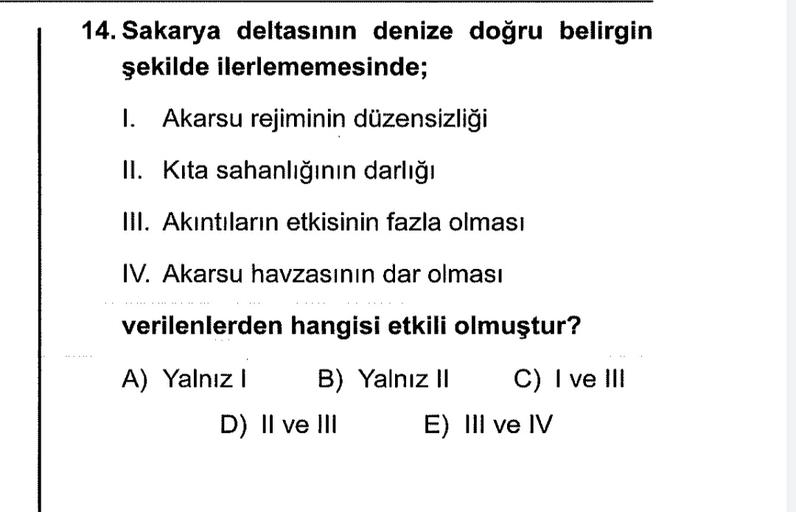 14. Sakarya deltasının denize doğru belirgin
şekilde ilerlememesinde;
1. Akarsu rejiminin düzensizliği
II. Kita sahanlığının darlığı
III. Akıntıların etkisinin fazla olması
IV. Akarsu havzasının dar olması
verilenlerden hangisi etkili olmuştur?
A) Yalnız! B) Yalnız Il C) I ve III
D) II ve III E) III ve IV
