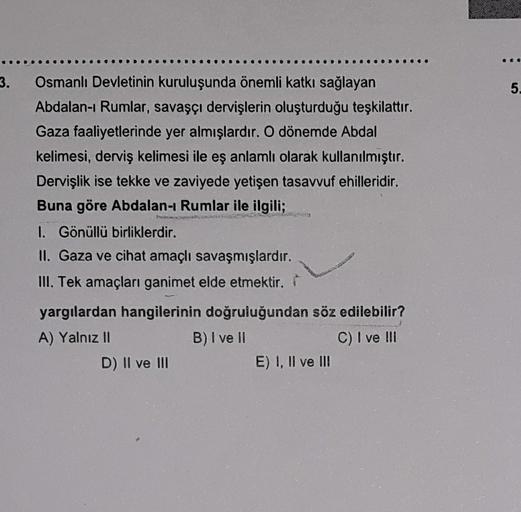 3.
5.
Osmanlı Devletinin kuruluşunda önemli katkı sağlayan
Abdalan- Rumlar, savaşçı dervişlerin oluşturduğu teşkilattır.
Gaza faaliyetlerinde yer almışlardır. O dönemde Abdal
kelimesi, derviş kelimesi ile eş anlamlı olarak kullanılmıştır.
Dervişlik ise tekke ve zaviyede yetişen tasavvuf ehilleridir.
Buna göre Abdalan- Rumlar ile ilgili;
1. Gönüllü birliklerdir.
II. Gaza ve cihat amaçlı savaşmışlardır.
III. Tek amaçları ganimet elde etmektir.
2
yargılardan hangilerinin doğruluğundan söz edilebilir?
A) Yalnız II
B) I ve II
C) I ve III
D) II ve III
E) I, II ve III