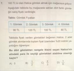 7.
160 TL'si olan Hatice gömlek almak için mağazaya gidiyor.
Aşağıdaki tabloda bu mağazada satılan dört farklı gömle-
ğin satış fiyatı verilmiştir.
Tablo: Gömlek Fiyatları
1. Gömlek
2. Gömlek
3. Gömlek
4. Gömlek
90 TL
120 TL
100 TL
80 TL
Tabloda fiyatı verilen gömlekleri beğenen Hatice, 2 adet
gömlek alımlarında toplam fiyat üzerinden %20 indirim ya-
pıldığını öğreniyor.
Bu dört gömlekten rastgele ikisini seçen Hatice'nin
elindeki para ile seçtiği gömlekleri alabilme olasılığı
kaçtır?
A) 0
C)
D)
6
B) Ź
c
w/N
1 /