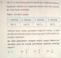 7.
160 TL'si olan Hatice gömlek almak için mağazaya gidiyor.
Aşağıdaki tabloda bu mağazada satılan dört farklı gömle-
ğin satış fiyatı verilmiştir.
Tablo: Gömlek Fiyatları
1. Gömlek
2. Gömlek
3. Gömlek
4. Gömlek
90 TL
120 TL
100 TL
80 TL
Tabloda fiyatı verilen gömlekleri beğenen Hatice, 2 adet
gömlek alımlarında toplam fiyat üzerinden %20 indirim ya-
pıldığını öğreniyor.
Bu dört gömlekten rastgele ikisini seçen Hatice'nin
elindeki para ile seçtiği gömlekleri alabilme olasılığı
kaçtır?
A) 0
C)
D)
6
B) Ź
c
w/N
1 /
