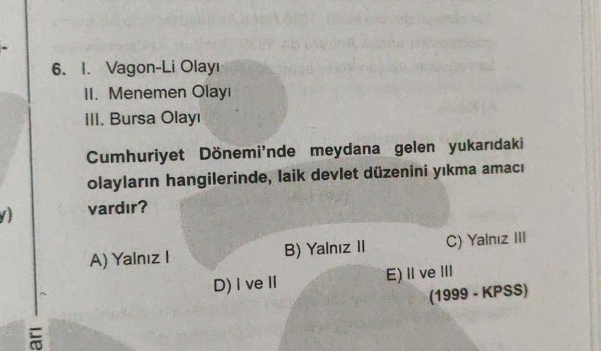 6. I. Vagon-Li Olayı
II. Menemen Olayı
III. Bursa Olayı
Cumhuriyet Dönemi'nde meydana gelen yukarıdaki
olayların hangilerinde, laik devlet düzenini yıkma amacı
vardır?
y)
B) Yalnız II
A) Yalnız!
C) Yalnız in
E) II ve III
(1999 - KPSS)
D) I ve II
ari