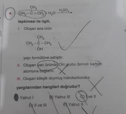 CH₃
H2SO4
4.
CH3 - C = CH2 + H2O
tepkimesi ile ilgili,
1. Oluşan ana ürün
CH3
CH3 -C- CH3
OH
-
yapı formülüne sahiptir.
II. Oluşan yan üründe OH grubu birincil karbon
atomuna bağlanır.
III. Oluşan bileşik doymuş hidrokarbondur.
yargılarından hangileri doğrudur?
Yalnız
B) Yalnız III G) I ve II
E) Yalnız il
Du Il ve III
