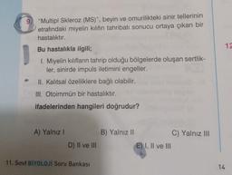 "Multipl Skleroz (MS)", beyin ve omurilikteki sinir tellerinin
etrafındaki miyelin kılıfın tahribatı sonucu ortaya çıkan bir
hastalıktır.
12
Bu hastalıkla ilgili;
1. Miyelin kılıfların tahrip olduğu bölgelerde oluşan sertlik-
ler, sinirde impuls iletimini engeller.
II. Kalıtsal özelliklere bağlı olabilir.
III. Otoimmün bir hastalıktır.
ifadelerinden hangileri doğrudur?
A) Yalnız!
B) Yalnız II
C) Yalnız III
E) I, II ve III
D) II ve III
11. Sınıf BİYOLOJİ Soru Bankası
14
