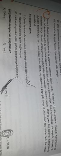 C) Ülke yönetiminde kadınlar erkeklerden daha lazla Ull
D) Avrupa'da ilk siyasi haklan Türk kadınları elde etmiştir.
ya-
osmanlı Devleti ve Cumhuriyet'in ilk yıllarında insanların soyadı yoktu. 21 Haziran 1934'te çıkarılan Soyadı Kanunu ile
7
pilan düzenlemeye göre bu Türk Vatandaşının, kendi adından başka ailenin ortak olarak kullanacağı bir soyadı olacaktı. Bu
soyadlan Türkçe olacaktı. Ahlaka aykırı ve gülünç adlar soyadı olarak kullanılmayacaktı. 1934'te çıkarılan diğer bir kanunda da
ayrıcalık belirten ağa, haci, hafız, hoca, molla, efendi, bey, beyefendi, paşa gibi lakap ve unvanların resmi işlerde kullanılması
yasaklandı.
Bu bilgilere göre;
1. Devlet ile vatanda arasındaki ilişkilerde düzen sağlanmıştır.
II. Toplumsal alanda eşitlik sağlanmıştır.
III. Halkın sosyo-ekonomik yapısı güçlenmeye başlamıştır.
yargılardan hangilerine ulaşılabilir?
D I, II ve III
S) I ve III
A) Yalnız!
B) I ve II
fatürkcülük Soru